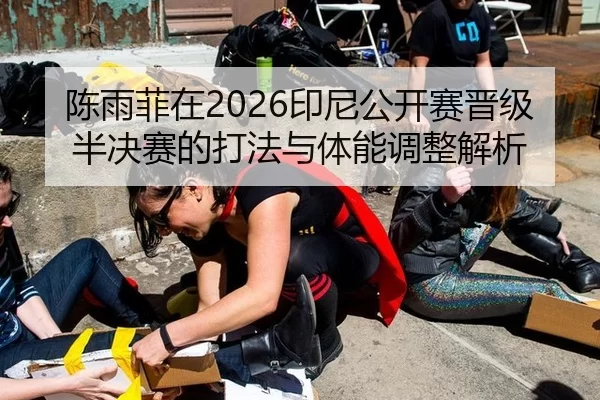 陈雨菲在2026印尼公开赛晋级半决赛的打法与体能调整解析